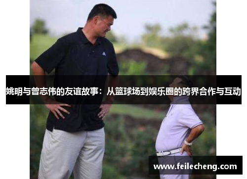 姚明与曾志伟的友谊故事：从篮球场到娱乐圈的跨界合作与互动