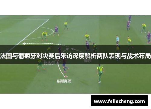 法国与葡萄牙对决赛后采访深度解析两队表现与战术布局